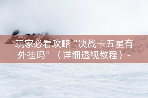 玩家必看攻略“决战卡五星有外挂吗”（详细透视教程）-哔哩哔哩