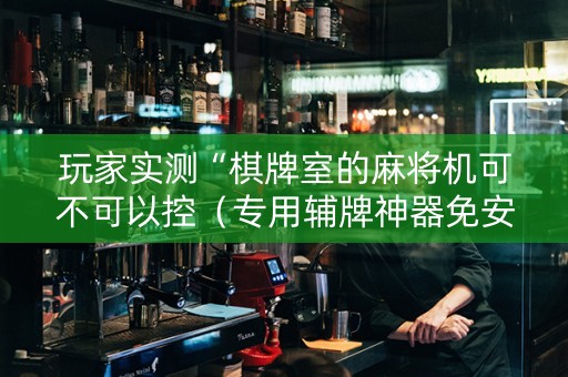 玩家实测“棋牌室的麻将机可不可以控（专用辅牌神器免安装）