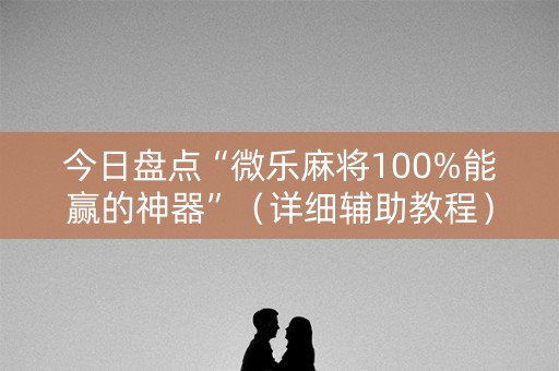 今日盘点“微乐麻将100%能赢的神器”（详细辅助教程）-哔哩哔哩