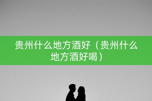 贵州什么地方酒好（贵州什么地方酒好喝）