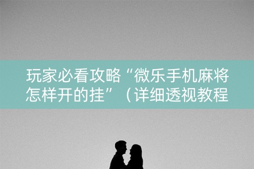 玩家必看攻略“微乐手机麻将怎样开的挂”（详细透视教程）-哔哩哔哩