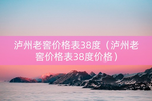 泸州老窖价格表38度（泸州老窖价格表38度价格）