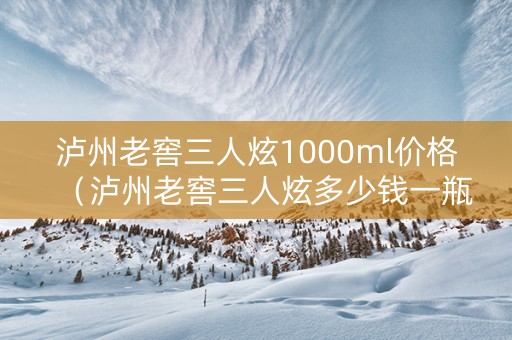 泸州老窖三人炫1000ml价格（泸州老窖三人炫多少钱一瓶）