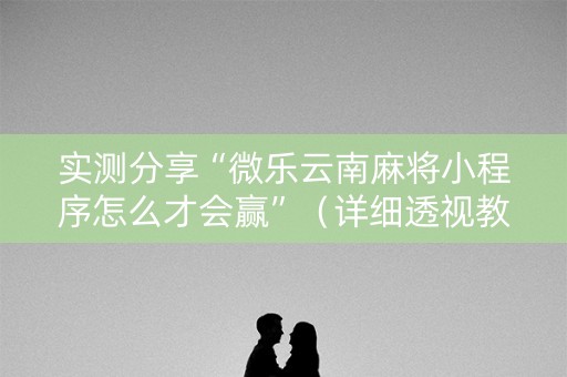 实测分享“微乐云南麻将小程序怎么才会赢”（详细透视教程）-哔哩哔哩