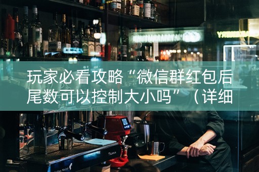 玩家必看攻略“微信群红包后尾数可以控制大小吗”（详细透视教程）-哔哩哔哩