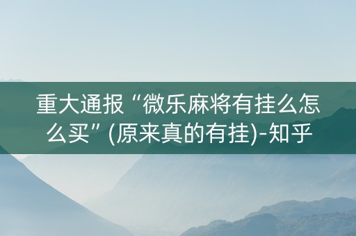 重大通报“微乐麻将有挂么怎么买”(原来真的有挂)-知乎