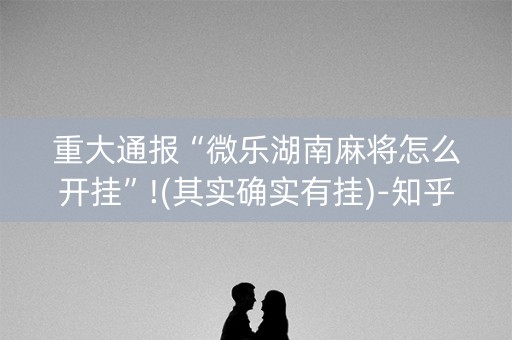 重大通报“微乐湖南麻将怎么开挂”!(其实确实有挂)-知乎