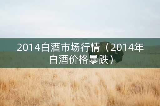2014白酒市场行情（2014年白酒价格暴跌）
