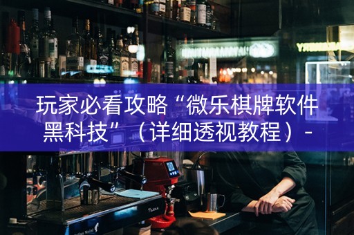 玩家必看攻略“微乐棋牌软件黑科技”（详细透视教程）-哔哩哔哩