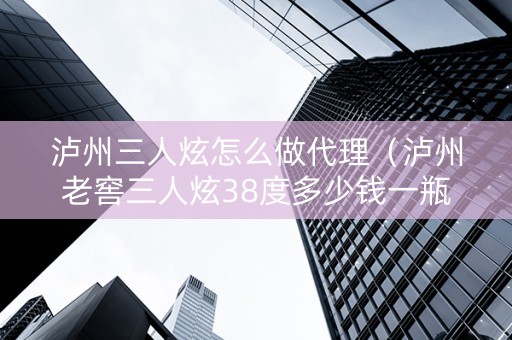 泸州三人炫怎么做代理（泸州老窖三人炫38度多少钱一瓶）