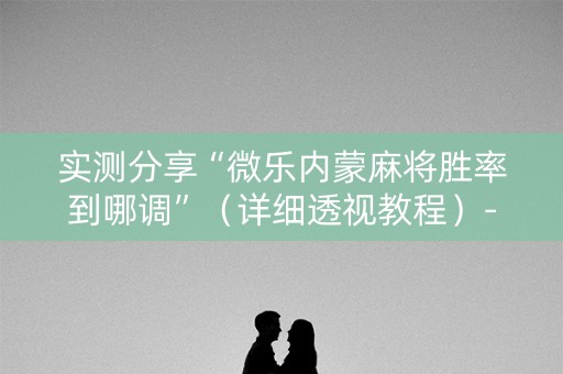 实测分享“微乐内蒙麻将胜率到哪调”（详细透视教程）-哔哩哔哩