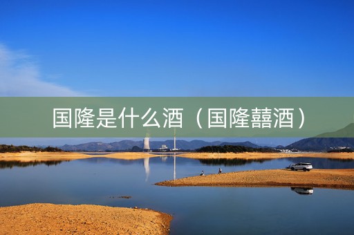 详细阅读:国隆是什么酒(国隆囍酒) 国隆是什么酒(国隆囍酒)