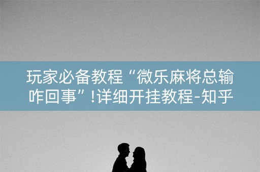 玩家必备教程“微乐麻将总输咋回事”!详细开挂教程-知乎