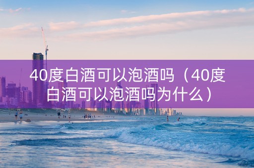 40度白酒可以泡酒吗（40度白酒可以泡酒吗为什么）