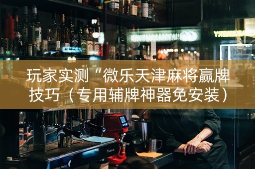 玩家实测“微乐天津麻将赢牌技巧（专用辅牌神器免安装）