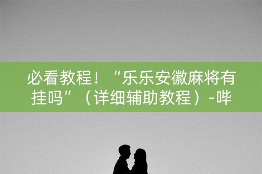 必看教程！“乐乐安徽麻将有挂吗”（详细辅助教程）-哔哩哔哩