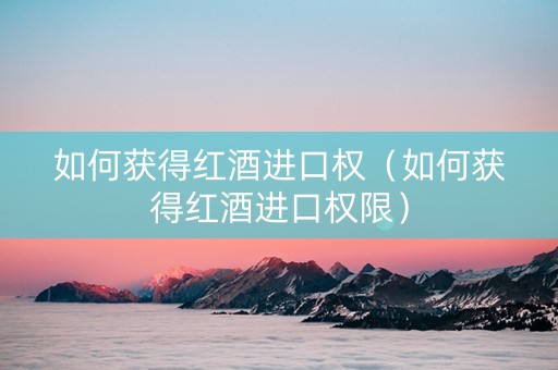 如何获得红酒进口权（如何获得红酒进口权限）