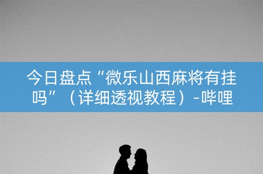 今日盘点“微乐山西麻将有挂吗”（详细透视教程）-哔哩哔哩