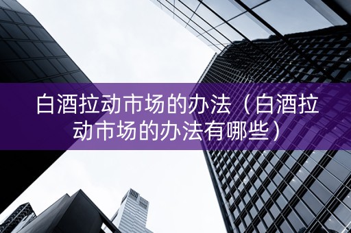 白酒拉动市场的办法（白酒拉动市场的办法有哪些）