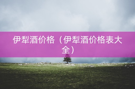 伊犁酒价格（伊犁酒价格表大全）