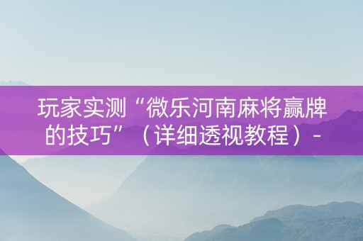 玩家实测“微乐河南麻将赢牌的技巧”（详细透视教程）-哔哩哔哩