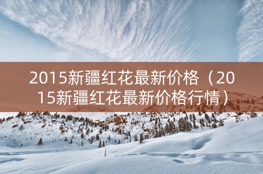 2015新疆红花最新价格（2015新疆红花最新价格行情）