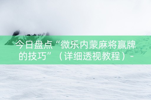 今日盘点“微乐内蒙麻将赢牌的技巧”（详细透视教程）-哔哩哔哩