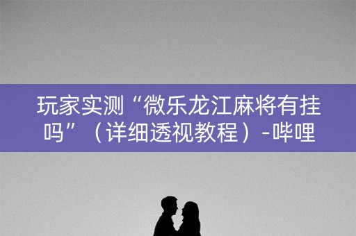 玩家实测“微乐龙江麻将有挂吗”（详细透视教程）-哔哩哔哩