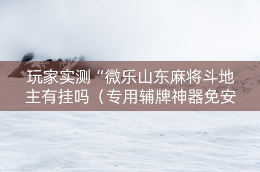 玩家实测“微乐山东麻将斗地主有挂吗（专用辅牌神器免安装）