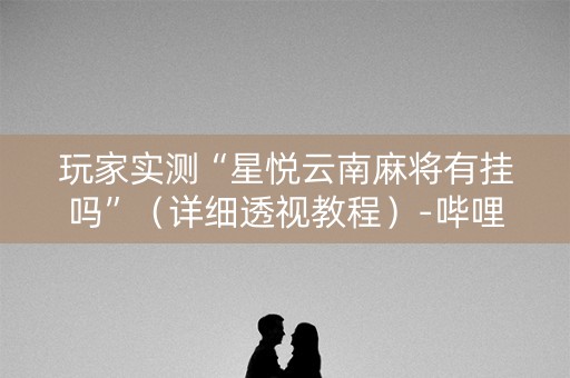 玩家实测“星悦云南麻将有挂吗”（详细透视教程）-哔哩哔哩