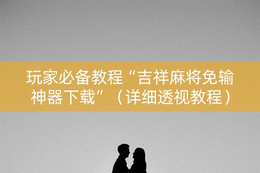 玩家必备教程“吉祥麻将免输神器下载”（详细透视教程）-哔哩哔哩