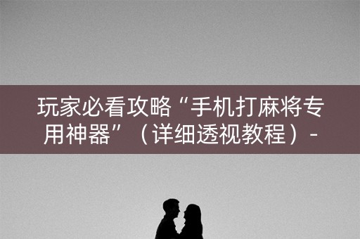 玩家必看攻略“手机打麻将专用神器”（详细透视教程）-哔哩哔哩