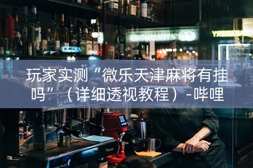 玩家实测“微乐天津麻将有挂吗”（详细透视教程）-哔哩哔哩