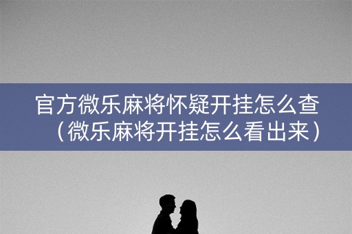 官方微乐麻将怀疑开挂怎么查（微乐麻将开挂怎么看出来）