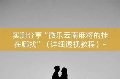 实测分享“微乐云南麻将的挂在哪找”（详细透视教程）-哔哩哔哩