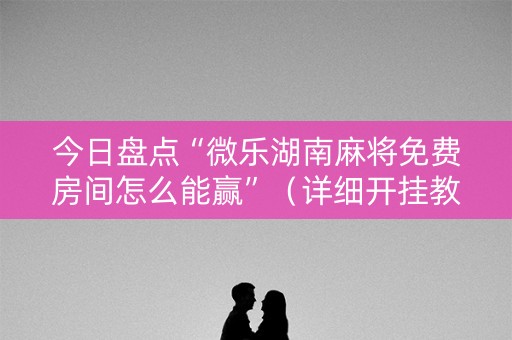 今日盘点“微乐湖南麻将免费房间怎么能赢”（详细开挂教程）-哔哩哔哩