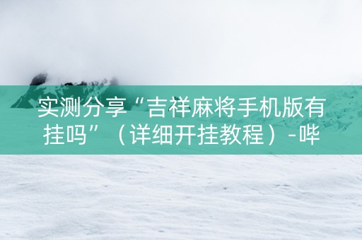 实测分享“吉祥麻将手机版有挂吗”（详细开挂教程）-哔哩哔哩