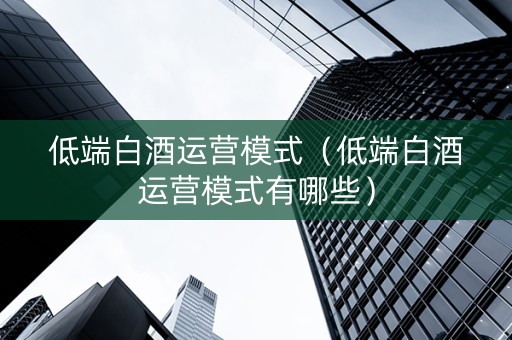 低端白酒运营模式（低端白酒运营模式有哪些）