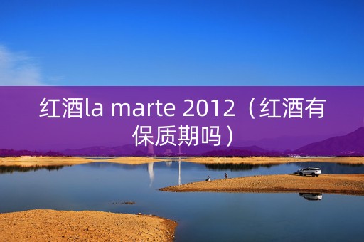 红酒la marte 2012（红酒有保质期吗）