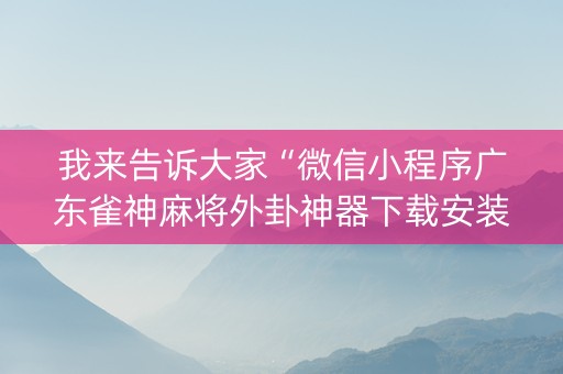 我来告诉大家“微信小程序广东雀神麻将外卦神器下载安装”！详细开挂教程（确实真的有挂)-知乎