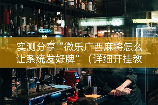 实测分享“微乐广西麻将怎么让系统发好牌”（详细开挂教程）-哔哩哔哩