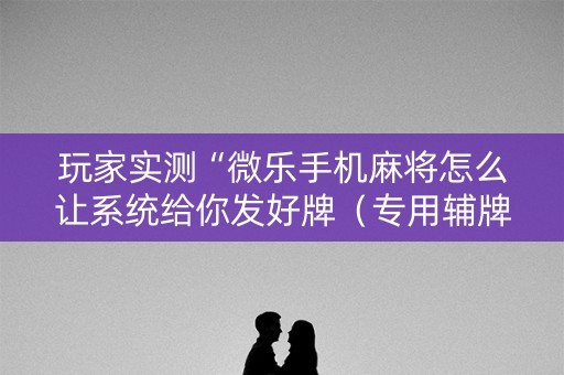 玩家实测“微乐手机麻将怎么让系统给你发好牌（专用辅牌神器免安装）