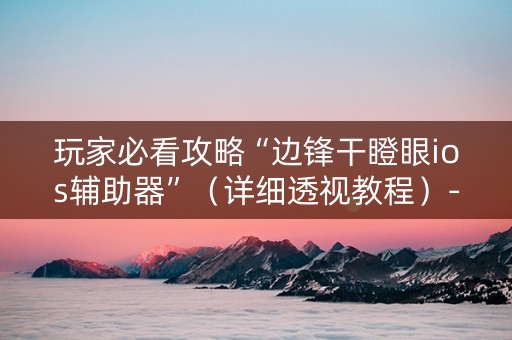 玩家必看攻略“边锋干瞪眼ios辅助器”（详细透视教程）-哔哩哔哩