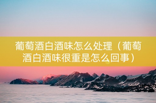 葡萄酒白酒味怎么处理（葡萄酒白酒味很重是怎么回事）