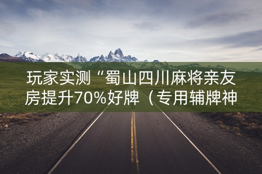 玩家实测“蜀山四川麻将亲友房提升70%好牌（专用辅牌神器免安装）