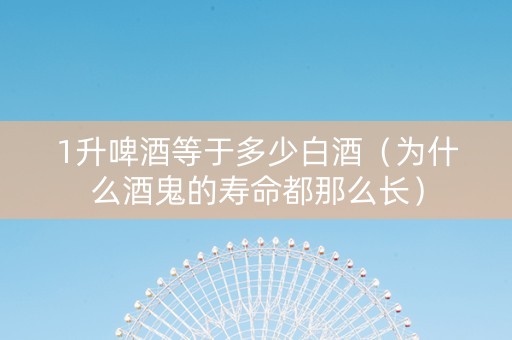 1升啤酒等于多少白酒（为什么酒鬼的寿命都那么长）