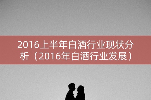 2016上半年白酒行业现状分析（2016年白酒行业发展）