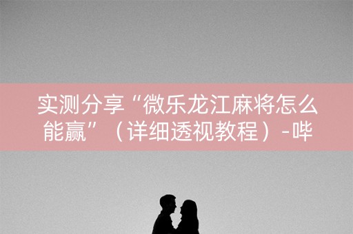 实测分享“微乐龙江麻将怎么能赢”（详细透视教程）-哔哩哔哩