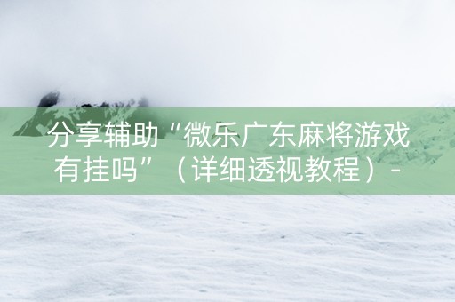 分享辅助“微乐广东麻将游戏有挂吗”（详细透视教程）-哔哩哔哩