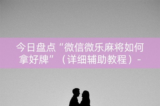 今日盘点“微信微乐麻将如何拿好牌”（详细辅助教程）-哔哩哔哩